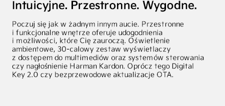 Intuicyjne. Przestronne. Wygodne. Poczuj się jak w żadnym innym aucie. Przestronne i funkcjonalne wnętrze oferuje udogodnienia i możliwości, które Cię zauroczą. Oświetlenie ambientowe, 30-calowy zestaw wyświetlaczy z dostępem do multimediów oraz systemów sterowania czy nagłośnienie Harman Kardon. Oprócz tego Digital Key 2.0 czy bezprzewodowe aktualizacje OTA.